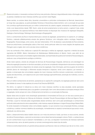 10 Perante tal cenário, é necessário conhecer de forma mais profunda o Barrocal, disponibilizando toda a informação sobre
    as plantas e habitats de maior interesse científico que ocorrem nesta Região.

    Neste sentido, os autores desta obra, docentes universitários e profundos conhecedores do Barrocal, desenvolvem
    ao longo das suas páginas, as particularidades florísticas e fitocenóticas deste território, com a convicção de que este
    livro contribua significativamente para um melhor conhecimento do coberto vegetal, sintetizando os trabalhos que têm
    vindo a ser desenvolvidos desde 1993. Assim, antes de entrar propriamente no tema central, o capítulo I trata, ainda
    que sucintamente, dos aspectos biofísicos mais determinantes na disposição dos mosaicos de vegetação (Geografia,
    Geologia e Geomorfologia, Pedologia, Bioclimatologia e Biogeografia).

    Como o conhecimento da flora é imprescindível para o estudo da vegetação, apresentamos no capítulo II, um catálogo
    florístico, ordenado alfabeticamente através dos géneros florísticos, com indicações sobre a ecologia, frequência,
    fitogeografia, fitossociologia, entre outros, dos taxa herborizados. A fim de destacar a peculiaridade da flora existente,
    tecem-se ainda breves considerações sobre a flora local, dando particular relevo às novas citações de espécies para
    Portugal e para a região, bem como aos taxa raros e endémicos.

    Uma vez conhecida a flora, dedica-se o capítulo III à descrição e análise da vegetação, seguindo o método da escola
    sigmatista (de SIGMA: Station International de Géobotanique Méditerranéene et Alpine). Assim, para além de se
    descreverem as principais comunidades vegetais detectadas, acompanhadas de quadros de inventários fitossociológicos,
    avalia-se o seu comportamento ecológico e dinâmico.

    Ainda neste capítulo, através da utilização de técnicas de fitossociologia integrada, delineia-se uma abordagem às
    séries de vegetação presentes no território estudado, por tal se ter considerado indispensável e de extrema importância
    para o reconhecimento e diagnóstico do estado actual da vegetação. Esta informação, permite ao gestor do território
    delinear planos de intervenção a diferentes escalas temporais e espacias, tendo como objectivo, por exemplo, a
    gestão e conservação das comunidades vegetais de maior interesse científico (actuais e potenciais), conciliando as
    acções daí decorrentes, com objectivos de outra índole (tipologia agrícola/florestal, prevenção de incêndios, turismo,
    educação, etc.).

    Para um melhor conhecimento do território, apresenta-se no capítulo IV a cartografia, da vegetação potencial, bem como
    dos habitats do anexo I e das espécies do anexo II da Directiva 92/43/CEE.

    Por último, no capítulo V, indicam-se os sítios com maior interesse científico na área estudada, sendo apontadas
    algumas medidas fundamentais para a sua gestão e conservação, bem como denunciadas as principais ameaças à flora
    e vegetação, tendo sempre em vista o Ordenamento do território e a conservação da Natureza.

    Apesar desta obra se apoiar numa dissertação apresentada à Universidade de Évora por um dos seus autores para a
    obtenção do grau de Doutor em Ciências do Ambiente, intitulada “Estudo Fitossociológico do Barrocal Algarvio (Tavira-
    Portimão), a qual foi motivada pelas singularidades destes territórios, bem como pela sensibilização e conhecimento
    profundo sobre esta área de vários especialistas, onde mereceu especial destaque o insigne fitossociólogo Malato-Beliz,
    foi ainda necessário re-interpretar várias comunidades vegetais, no que concerne à sua composição florística, ecologia
    e dinâmica, e realizar inúmeros trabalhos de actualização, nomeadamente no aspecto nomenclatural que evoluiu muito,
    sobretudo nos últimos anos.

    Assim, o desenvolvimento deste trabalho deve-se a um misto de aventura e ilusão, que levou os seus autores, através
    da ciência Fitossociológica, a percorrer as encostas e cerros desta fascinante paisagem cársica. Porém, a certeza de que
    só com conhecimento é que se abanam mentalidades e, com isso, se dispultam movimentos de interesse realmente
    conservacionista, serviu de alento perante os normais constrangimentos deste tipo de tarefa.

    Embora se tenha desenvolvido um grande esforço pessoal e profissional, deve-se confessar que não só no início, como
 