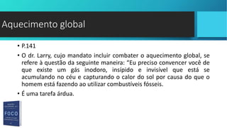 • P.141
• O dr. Larry, cujo mandato incluir combater o aquecimento global, se
refere à questão da seguinte maneira: “Eu preciso convencer você de
que existe um gás inodoro, insípido e invisível que está se
acumulando no céu e capturando o calor do sol por causa do que o
homem está fazendo ao utilizar combustíveis fósseis.
• É uma tarefa árdua.
Aquecimento global
 