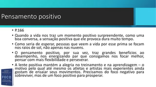 • P.166
• Quando a vida nos traz um momento positivo surpreendente, como uma
boa conversa, a sensação positiva que ele provoca dura muito tempo.
• Como seria de esperar, pessoas que veem a vida por esse prima se focam
nos raios de sol, não apenas nas nuvens.
• O pensamento positivo, por sua vez, traz grandes benefícios ao
desempenho, nos energizando par que consigamos nos focar melhor,
pensar com mais flexibilidade e perseverar.
• A lente positiva mantém a alegria no treinamento e na aprendizagem – o
motivo pelo qual até mesmo os atletas e artistas mais experientes ainda
gostam de ensaiar seus movimentos. Precisamos do foco negativo para
sobreviver, mas de um foco positivo para prosperar.
Pensamento positivo
 