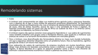 • P.243
• A Unilever está comprometida em obter sua matéria-prima agrícola junto a pequenas fazendas,
com o objetivo de se ligar a meio milhão de pequenos produtores globalmente. Os fazendeiros
envolvidos cultivam principalmente chá, mas a iniciativa de abastecimento incluirá também safras
de cacau, óleo de palma, baunilha, açúcar de coco e uma variedade de frutas e vegetais. As
fazendas envolvidas estão em áreas que vão da África ao Sudeste da Ásia e na América Latina,
com algumas na Indonésia, na China e na Índia.
• A Unilever espera não apenas conectar esses pequenos fazendeiros à sua cadeia de suprimentos
como também trabalhar com grupos como o Rainforest Alliance, para ajuda-los a melhorar suas
práticas de cultivo e se tornarem fornecedores confiáveis em mercados globais.
• Para a Unilever, essa diversificação dos fornecedores diminui os riscos num mundo turbulento,
em que a segurança alimentar desponta como um problema futuro. Para os fazendeiros, significa
geração de renda e um futuro mais seguro.
• Esse redesenho da cadeia de suprimentos da empresa resultaria em muitos benefícios, como
deixar mais dinheiro em fazendas comunitárias locais e melhorar a saúde e a educação dessas
regiões. O Banco Mundial vê o apoio ao pequeno produtor como a forma mais eficiente de
estimular o desenvolvimento econômico e reduzir a pobreza nas áreas rurais.
Remodelando sistemas
 