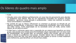 • P.244
• Atitudes como esta refletem perfeitamente um novo tipo de pensamento para abordar
os problemas mais difíceis. Mas há um ingrediente escondido em qualquer solução
verdadeira: aprimorar nossa atenção e compreensão – sobre nós mesmos, os outros,
nossa comunidades e sociedades.
• No sentido de que os líderes influenciam ou orientam as pessoas na direção de um
objetivo compartilhado, a liderança é algo amplamente distribuído. Seja numa família,
nas redes sociais, numa organização ou na sociedade como um todo, somos todos
líderes, de um jeito ou outro.
• O líder bom o suficiente opera com a suposição de um sistema que beneficie um único
grupo, executando uma missão como foi orientado a fazer, operando com um único nível
de complexidade. Um grande líder, ao contrário, define uma missão, age em muitos
níveis e aborda os problemas mais graves. Grandes líderes não se contentam com os
sistemas como eles são, mas veem aquilo que eles podem se tornar e então trabalham
para melhorá-los, para beneficiar um círculo mais amplo.
Os líderes do quadro mais amplo
 
