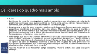 • P.246
• Problemas de tamanha complexidade e urgência demandam uma abordagem de solução de
problemas que integre nossa autoconsciência e a forma como agimos, além de nossa empatia e
compaixão, com uma compreensão detalhada dos sistemas em jogo.
• Para começar a abordar essas questões, precisamos de líderes que foquem em vários sistemas:
geopolítico, econômico e ambiental, para citar alguns. Mas, infelizmente para o mundo, o
problema com muitos líderes é que eles têm o foco estreito demais. Estão preocupados com os
problemas imediatos de hoje e, assim: não têm amplitude de foco suficiente para os desafios de
longo prazo que enfrentamos como espécie.
• Peter Senge, que leciona na Escola de Administração Sloan do MIT desenvolveu a “organização da
aprendizagem”, que leva a compreensão sistêmica para dentro das empresas. “Essencial para a
compreensão dos sistemas é o horizonte de tempo”, Senge me disse, Se ele é curto demais, você
irá ignorar os ciclos de feedback essenciais e pensará em soluções de curto prazo que não
funcionarão no longo prazo. Mas se esse horizonte for longo o bastante, você terá uma chance de
visualizar melhor os sistemas-chave em ação.”
• “Quanto maior for o seu horizonte”, Senge acrescenta, “maior o sistema que você conseguirá
enxergar”.
Os líderes do quadro mais amplo
 
