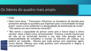• P.246
• Dalai Lama disse: “ Precisamos influenciar os tomadores de decisão para
prestarem atenção às questões que importam para a humanidade no longo
prazo”, como a crise ambiental e a desigualdade da distribuição de renda –
“não apenas em seus interesses nacionais”.
• “Nós temos a capacidade de pensar como será o futuro daqui a vários
séculos”, disse o Dalai Lama, acrescentando: “Comece a tarefa mesmo que
ela não vá ser terminada durante a sua vida. Esta geração tem a
responsabilidade de remodelar o mundo. Se fizermos um esforço, isso
poderá ser realizado . Mesmo que tudo pareça sem esperança agora,
nunca desista. Ofereça uma visão positiva, com entusiasmo e alegria, e
uma perspectiva otimista.”
Os líderes do quadro mais amplo
 
