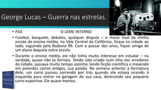 • P.65 O LEME INTERNO
• Futebol, basquete, debates, qualquer disputa – o maior rival da minha
escola de ensino médio, no Vale Central da Califórnia, ficava na cidade ao
lado, seguindo pela Rodovia 99. Com o passar dos anos, fiquei amigo de
um aluno daquela outra escola.
• Durante o ensino médio, ele não tinha muito interesse em estudar – na
verdade, quase não se formou. Tendo sido criado num sítio nos arredores
da cidade, passava muito tempo sozinho, lendo ficção científica e mexendo
em potentes carros antigos, sua paixão. Na semana anterior à formatura
dele, um carro passou correndo por trás quando ele estava virando à
esquerda para entrar na garagem de sua casa, destruindo seu pequeno
carro esportivo. Ele quase morreu.
George Lucas – Guerra nas estrelas.
 