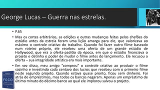 • P.65
• Mas os cortes arbitrários, as edições e outras mudanças feitas pelos chefões do
estúdio antes da estreia foram uma lição amarga para ele, que valorizava ao
máximo o controle criativo do trabalho. Quando foi fazer outro filme baseado
num roteiro próprio, ele recebeu uma oferta de um grande estúdio de
Hollywood, que era a oferta-padrão da época, em que o estúdio financiava o
projeto e detinha o poder de mudar o filme antes do lançamento. Ele recusou a
oferta – sua integridade artística era mais importante.
• Em vez disso, meu amigo “comprou” o controle criativo ao produzir o filme
sozinho e investindo cada centavo dos lucros que recebeu com o primeiro filme
neste segundo projeto. Quando estava quase pronto, ficou sem dinheiro. Foi
atrás de empréstimos, mas todos os bancos negaram. Apenas um empréstimo de
último minuto do décimo banco ao qual ele implorou salvou o projeto.
George Lucas – Guerra nas estrelas.
 
