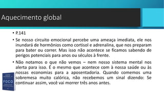 • P.141
• Se nosso circuito emocional percebe uma ameaça imediata, ele nos
inundará de hormônios como cortisol e adrenalina, que nos preparam
para bater ou correr. Mas isso não acontece se ficamos sabendo de
perigos potenciais para anos ou séculos à frente.
• Não notamos o que não vemos – nem nosso sistema mental nos
alerta para isso. É o mesmo que acontece com à nossa saúde ou às
nossas economias para a aposentadoria. Quando comemos uma
sobremesa muito calórica, não recebemos um sinal dizendo: Se
continuar assim, você vai morrer três anos antes.
Aquecimento global
 