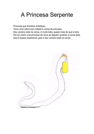 A Princesa Serpente
Princesa que Sombrio enfeitiçou.
Virou uma cobra com cabelo e coroa de princesa.
Seu veneno está na coroa, é muito bela, quase mais do que a Iara.
Ela só virará uma princesa de novo se alguém quebrar a coroa dela.
Isso é quase impossível, pois o seu veneno está na coroa.
 
