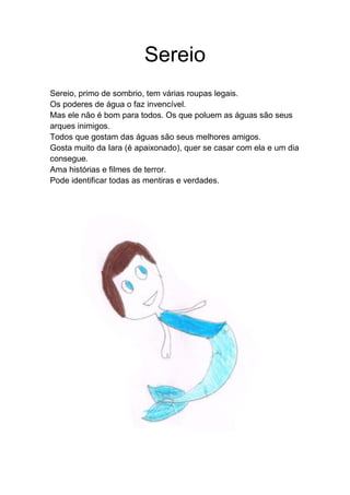 Sereio
Sereio, primo de sombrio, tem várias roupas legais.
Os poderes de água o faz invencível.
Mas ele não é bom para todos. Os que poluem as águas são seus
arques inimigos.
Todos que gostam das águas são seus melhores amigos.
Gosta muito da Iara (é apaixonado), quer se casar com ela e um dia
consegue.
Ama histórias e filmes de terror.
Pode identificar todas as mentiras e verdades.
 