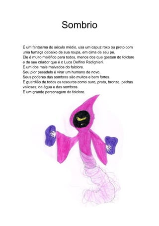 Sombrio
É um fantasma do século médio, usa um capuz roxo ou preto com
uma fumaça debaixo de sua roupa, em cima de seu pé.
Ele é muito maléfico para todos, menos dos que gostam do folclore
e de seu criador que é o Luca Delfino Radighieri.
É um dos mais malvados do folclore.
Seu pior pesadelo é virar um humano de novo.
Seus poderes das sombras são muitos e bem fortes.
É guardião de todos os tesouros como ouro, prata, bronze, pedras
valiosas, da água e das sombras.
É um grande personagem do folclore.
 