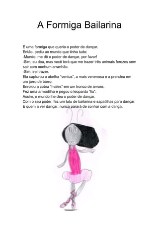A Formiga Bailarina
É uma formiga que queria o poder de dançar.
Então, pediu ao mundo que tinha tudo:
-Mundo, me dê o poder de dançar, por favor!
-Sim, eu dou, mas você terá que me trazer três animais ferozes sem
sair com nenhum arranhão.
-Sim, irei trazer.
Ela capturou a abelha “ventus”, a mais venenosa e a prendeu em
um jarro de barro.
Enrolou a cobra “males” em um tronco de arvore.
Fez uma armadilha e pegou o leopardo “lio”.
Assim, o mundo lhe deu o poder de dançar.
Com o seu poder, fez um tutu de bailarina e sapatilhas para dançar.
E quem a ver dançar, nunca parará de sonhar com a dança.
 