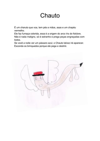 Chauto
É um charuto que voa, tem pés e mãos, asas e um chapéu
vermelho.
Ele faz fumaça colorida, essa é a origem do arco íris do folclore.
Não é nada maligno, só é estranho e prega peças engraçadas com
todos.
Se você a noite ver um pássaro azul, o Chauto talvez irá aparecer.
Esconda os brinquedos porque ele pega e destrói.
 