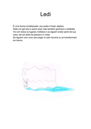 Ledi
É uma lesma amaldiçoada, seu poder é fazer objetos.
Solta um gel azul e quem pisar nela também ganhará a maldição.
Vivi em todos os lugares mofados e se alguém andar perto de sua
casa, ela sai atrás da pessoa e o mata.
Se alguém com uma vara pegar a Ledi morrerá ou se transformará
em lesma.
 