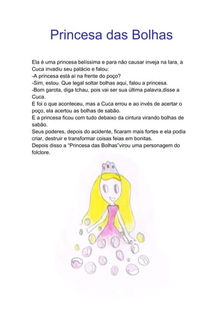 Princesa das Bolhas
Ela é uma princesa belíssima e para não causar inveja na Iara, a
Cuca invadiu seu palácio e falou:
-A princesa está aí na frente do poço?
-Sim, estou. Que legal soltar bolhas aqui, falou a princesa.
-Bom garota, diga tchau, pois vai ser sua última palavra,disse a
Cuca.
E foi o que aconteceu, mas a Cuca errou e ao invés de acertar o
poço, ela acertou as bolhas de sabão.
E a princesa ficou com tudo debaixo da cintura virando bolhas de
sabão.
Seus poderes, depois do acidente, ficaram mais fortes e ela podia
criar, destruir e transformar coisas feias em bonitas.
Depois disso a “Princesa das Bolhas”virou uma personagem do
folclore.
 