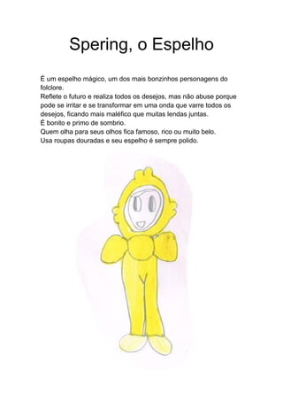 Spering, o Espelho
É um espelho mágico, um dos mais bonzinhos personagens do
folclore.
Reflete o futuro e realiza todos os desejos, mas não abuse porque
pode se irritar e se transformar em uma onda que varre todos os
desejos, ficando mais maléfico que muitas lendas juntas.
É bonito e primo de sombrio.
Quem olha para seus olhos fica famoso, rico ou muito belo.
Usa roupas douradas e seu espelho é sempre polido.
 