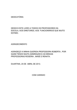 DEDICATÓRIA
DEDICO ESTE LIVRO A TODOS OS PROFESSORES DA
ESCOLA, AOS DIRETORES, AOS FUNCIONÁRIOS QUE MUITO
ESTIMO.
AGRADECIMENTO
AGRADEÇO A MINHA QUERIDA PROFESSORA ROBERTA , POR
QUEM TENHO MUITA ADMIRAÇÃO E AS MINHAS
PROFESSORAS ROGÉRIA , MASÉ E RENATA.
DUARTINA, 25 DE ABRIL DE 2013.
COM CARINHO
 