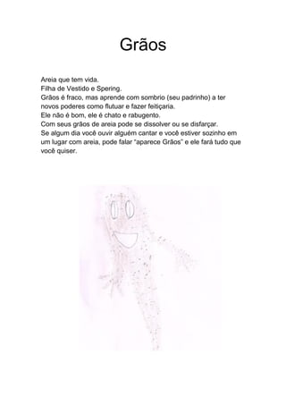 Grãos
Areia que tem vida.
Filha de Vestido e Spering.
Grãos é fraco, mas aprende com sombrio (seu padrinho) a ter
novos poderes como flutuar e fazer feitiçaria.
Ele não é bom, ele é chato e rabugento.
Com seus grãos de areia pode se dissolver ou se disfarçar.
Se algum dia você ouvir alguém cantar e você estiver sozinho em
um lugar com areia, pode falar “aparece Grãos” e ele fará tudo que
você quiser.
 
