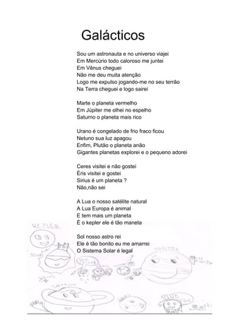 Galácticos
Sou um astronauta e no universo viajei
Em Mercúrio todo caloroso me juntei
Em Vênus cheguei
Não me deu muita atenção
Logo me expulso jogando-me no seu terrão
Na Terra cheguei e logo sairei
Marte o planeta vermelho
Em Júpiter me olhei no espelho
Saturno o planeta mais rico
Urano é congelado de frio fraco ficou
Netuno sua luz apagou
Enfim, Plutão o planeta anão
Gigantes planetas explorei e o pequeno adorei
Ceres visitei e não gostei
Éris visitei e gostei
Sirius é um planeta ?
Não,não sei
A Lua o nosso satélite natural
A Lua Europa é animal
E tem mais um planeta
É o kepler ele é tão maneta
Sol nosso astro rei
Ele é tão bonito eu me amarrei
O Sistema Solar é legal
 