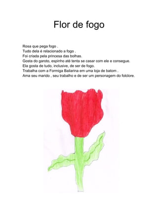 Flor de fogo
Rosa que pega fogo .
Tudo dela é relacionado a fogo .
Foi criada pela princesa das bolhas.
Gosta do garoto, espinho até tenta se casar com ele e consegue.
Ela gosta de tudo, inclusive, de ser de fogo.
Trabalha com a Formiga Bailarina em uma loja de batom .
Ama seu marido , seu trabalho e de ser um personagem do folclore.
 