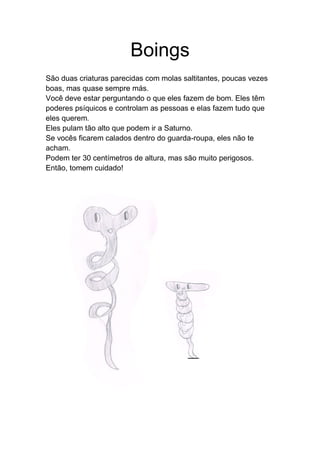 Boings
São duas criaturas parecidas com molas saltitantes, poucas vezes
boas, mas quase sempre más.
Você deve estar perguntando o que eles fazem de bom. Eles têm
poderes psíquicos e controlam as pessoas e elas fazem tudo que
eles querem.
Eles pulam tão alto que podem ir a Saturno.
Se vocês ficarem calados dentro do guarda-roupa, eles não te
acham.
Podem ter 30 centímetros de altura, mas são muito perigosos.
Então, tomem cuidado!
 