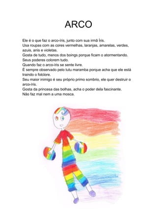 ARCO
Ele é o que faz o arco-íris, junto com sua irmã Íris.
Usa roupas com as cores vermelhas, laranjas, amarelas, verdes,
azuis, anis e violetas.
Gosta de tudo, menos dos boings porque ficam o atormentando.
Seus poderes colorem tudo.
Quando faz o arco-íris se sente livre.
É sempre observado pelo tutu maramba porque acha que ele está
traindo o folclore.
Seu maior inimigo é seu próprio primo sombrio, ele quer destruir o
arco-íris.
Gosta da princesa das bolhas, acha o poder dela fascinante.
Não faz mal nem a uma mosca.
 
