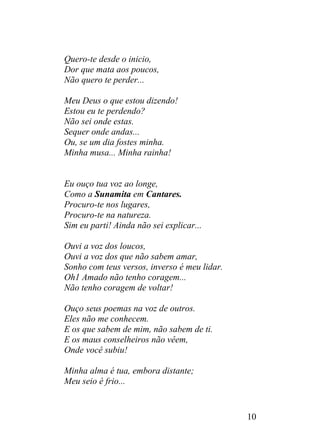 Quero-te desde o inicio,
Dor que mata aos poucos,
Não quero te perder...
Meu Deus o que estou dizendo!
Estou eu te perdendo?
Não sei onde estas.
Sequer onde andas...
Ou, se um dia fostes minha.
Minha musa... Minha rainha!
Eu ouço tua voz ao longe,
Como a Sunamita em Cantares.
Procuro-te nos lugares,
Procuro-te na natureza.
Sim eu parti! Ainda não sei explicar...
Ouvi a voz dos loucos,
Ouvi a voz dos que não sabem amar,
Sonho com teus versos, inverso é meu lidar.
Oh1 Amado não tenho coragem...
Não tenho coragem de voltar!
Ouço seus poemas na voz de outros.
Eles não me conhecem.
E os que sabem de mim, não sabem de ti.
E os maus conselheiros não vêem,
Onde você subiu!
Minha alma é tua, embora distante;
Meu seio é frio...
10
 