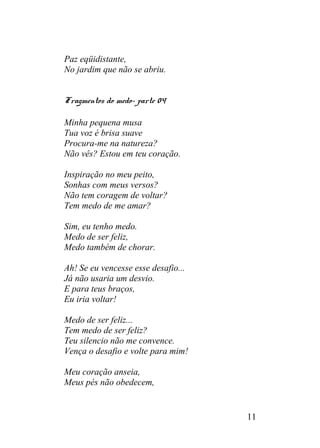 Paz eqüidistante,
No jardim que não se abriu.
Fragmentos do medo- parte 04
Minha pequena musa
Tua voz é brisa suave
Procura-me na natureza?
Não vês? Estou em teu coração.
Inspiração no meu peito,
Sonhas com meus versos?
Não tem coragem de voltar?
Tem medo de me amar?
Sim, eu tenho medo.
Medo de ser feliz,
Medo também de chorar.
Ah! Se eu vencesse esse desafio...
Já não usaria um desvio.
E para teus braços,
Eu iria voltar!
Medo de ser feliz...
Tem medo de ser feliz?
Teu silencio não me convence.
Vença o desafio e volte para mim!
Meu coração anseia,
Meus pés não obedecem,
11
 