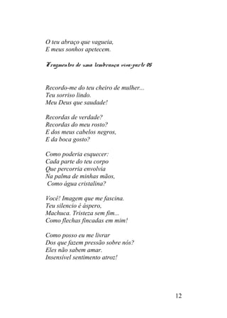 O teu abraço que vagueia,
E meus sonhos apetecem.
Fragmentos de uma lembrança viva-parte 05
Recordo-me do teu cheiro de mulher...
Teu sorriso lindo.
Meu Deus que saudade!
Recordas de verdade?
Recordas do meu rosto?
E dos meus cabelos negros,
E da boca gosto?
Como poderia esquecer:
Cada parte do teu corpo
Que percorria envolvia
Na palma de minhas mãos,
Como água cristalina?
Você! Imagem que me fascina.
Teu silencio é áspero,
Machuca. Tristeza sem fim...
Como flechas fincadas em mim!
Como posso eu me livrar
Dos que fazem pressão sobre nós?
Eles não sabem amar.
Insensível sentimento atroz!
12
 