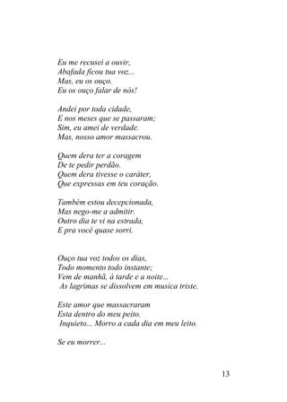 Eu me recusei a ouvir,
Abafada ficou tua voz...
Mas, eu os ouço.
Eu os ouço falar de nós!
Andei por toda cidade,
E nos meses que se passaram;
Sim, eu amei de verdade.
Mas, nosso amor massacrou.
Quem dera ter a coragem
De te pedir perdão.
Quem dera tivesse o caráter,
Que expressas em teu coração.
Também estou decepcionada,
Mas nego-me a admitir.
Outro dia te vi na estrada,
E pra você quase sorri.
Ouço tua voz todos os dias,
Todo momento todo instante;
Vem de manhã, à tarde e a noite...
As lagrimas se dissolvem em musica triste.
Este amor que massacraram
Esta dentro do meu peito.
Inquieto... Morro a cada dia em meu leito.
Se eu morrer...
13
 