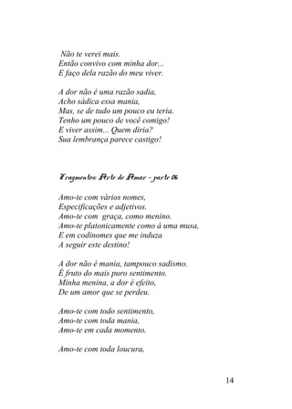 Não te verei mais.
Então convivo com minha dor...
E faço dela razão do meu viver.
A dor não é uma razão sadia,
Acho sádica essa mania,
Mas, se de tudo um pouco eu teria.
Tenho um pouco de você comigo!
E viver assim... Quem diria?
Sua lembrança parece castigo!
Fragmentos: Arte de Amar – parte 06
Amo-te com vários nomes,
Especificações e adjetivos.
Amo-te com graça, como menino.
Amo-te platonicamente como á uma musa,
E em codinomes que me induza
A seguir este destino!
A dor não é mania, tampouco sadismo.
É fruto do mais puro sentimento.
Minha menina, a dor é efeito,
De um amor que se perdeu.
Amo-te com todo sentimento,
Amo-te com toda mania,
Amo-te em cada momento.
Amo-te com toda loucura,
14
 