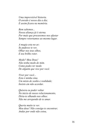 Uma imprevisível historia.
O enredo é nosso dia a dia;
E assim ficara na memória.
Bem sabemos...
Nossa aliança já é eterna.
Por mais que procuremos nos afastar
Sempre retornamos ao mesmo lugar.
A magia esta no ar;
Se pudesse te ver,
Olhar nos teus olhos,
E teu brilho reter.
Medo? Meu Deus!
Não tenha medo de mim.
Como podes ter medo
De alguém que vice por você.
Viver por você...
Esta é minha sina.
Um misto de sonho e realidade;
Insisto em não acordar.
Quisera eu poder voltar
No inicio de nosso relacionamento,
Diria-te olhando nos olhos:
Não me arrependo de te amar.
Queria muito te ver.
Meu deus! Não consigo te encontrar;
Andas por onde não estou,
16
 
