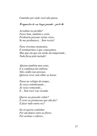 Caminho por onde você não passa.
Fragmentos de um tempo passado – parte 06
Acreditas no perdão?
Fazes bem, também o creio.
Perdoaria pessoas varias vezes,
Se me perdoasses... Sem receio!
Para vivermos momentos,
E terminarmos o que começamos,
Mas que em que em razão da tempestade...
Tudo ficou pela metade!
Afastou também meu sono,
E a confiança foi embora.
Não confio nas pessoas,
Quisera viver som olhar as horas.
Passa no relógio do tempo...
Às vezes relembrando...
Às vezes remoendo...
E... Sem você vou vivendo.
Queres ao passado voltar?
E rever as promessas que não fez?
E fazer tudo outra vez?
Eu só queria caminhar
Por um futuro entre as flores,
Por aromas e odores...
17
 