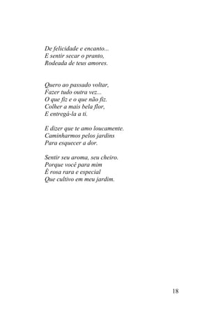 De felicidade e encanto...
E sentir secar o pranto,
Rodeada de teus amores.
Quero ao passado voltar,
Fazer tudo outra vez...
O que fiz e o que não fiz.
Colher a mais bela flor,
E entregá-la a ti.
E dizer que te amo loucamente.
Caminharmos pelos jardins
Para esquecer a dor.
Sentir seu aroma, seu cheiro.
Porque você para mim
É rosa rara e especial
Que cultivo em meu jardim.
18
 