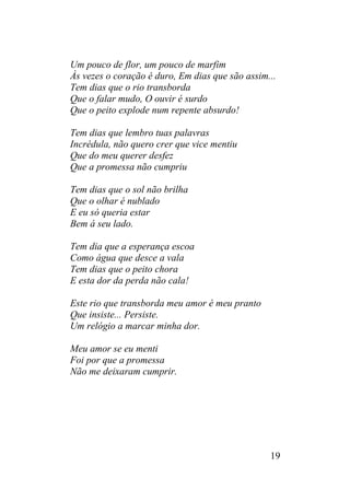 Um pouco de flor, um pouco de marfim
Às vezes o coração é duro, Em dias que são assim...
Tem dias que o rio transborda
Que o falar mudo, O ouvir é surdo
Que o peito explode num repente absurdo!
Tem dias que lembro tuas palavras
Incrédula, não quero crer que vice mentiu
Que do meu querer desfez
Que a promessa não cumpriu
Tem dias que o sol não brilha
Que o olhar é nublado
E eu só queria estar
Bem á seu lado.
Tem dia que a esperança escoa
Como água que desce a vala
Tem dias que o peito chora
E esta dor da perda não cala!
Este rio que transborda meu amor é meu pranto
Que insiste... Persiste.
Um relógio a marcar minha dor.
Meu amor se eu menti
Foi por que a promessa
Não me deixaram cumprir.
19
 
