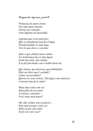 Fragmentos: lágrimas- parte 07
Promessa de amor eterno
Por uma musa imortal
Chorar por emoção...
Uma lágrima na imensidão.
Lágrima que corre pela face
Que se transforma num fio d’água
Transformando-se num lago,
Um rio que desce a cascata.
Sabe o que embala meus sonhos
É a lembrança da cor das águas
Eram tão azuis, tão cálidas
E eu fui fascinada com o brilho desta luz
Que beleza, que destreza, que habilidade...
Hoje me dizes que é verdade?
Como vou acreditar?
Queria ter essa certeza, Tão fugaz com natureza
A insana sina de te amar!
Meus dias estão sem cor
Sinto falta do seu amor
A tristeza e dissabor...
Você sente meu temor?
Oh, não venhas sem eu querer...
Sem estar pronto o meu ser
Sofro só por não saber
Se foi ele o foi você?
20
 
