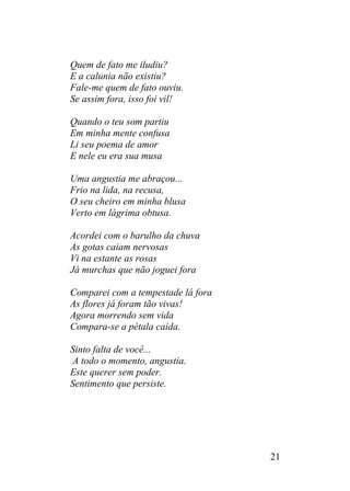 Quem de fato me iludiu?
E a calunia não existiu?
Fale-me quem de fato ouviu.
Se assim fora, isso foi vil!
Quando o teu som partiu
Em minha mente confusa
Li seu poema de amor
E nele eu era sua musa
Uma angustia me abraçou...
Frio na lida, na recusa,
O seu cheiro em minha blusa
Verto em lágrima obtusa.
Acordei com o barulho da chuva
As gotas caiam nervosas
Vi na estante as rosas
Já murchas que não joguei fora
Comparei com a tempestade lá fora
As flores já foram tão vivas!
Agora morrendo sem vida
Compara-se a pétala caída.
Sinto falta de você...
A todo o momento, angustia.
Este querer sem poder.
Sentimento que persiste.
21
 