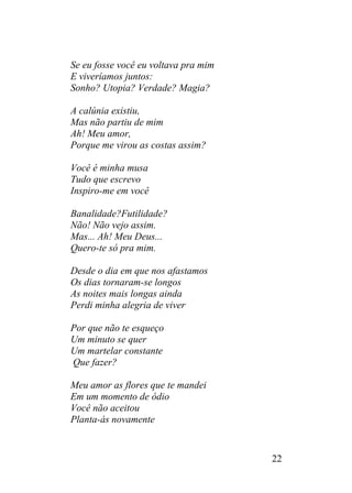Se eu fosse você eu voltava pra mim
E viveríamos juntos:
Sonho? Utopia? Verdade? Magia?
A calúnia existiu,
Mas não partiu de mim
Ah! Meu amor,
Porque me virou as costas assim?
Você é minha musa
Tudo que escrevo
Inspiro-me em você
Banalidade?Futilidade?
Não! Não vejo assim.
Mas... Ah! Meu Deus...
Quero-te só pra mim.
Desde o dia em que nos afastamos
Os dias tornaram-se longos
As noites mais longas ainda
Perdi minha alegria de viver
Por que não te esqueço
Um minuto se quer
Um martelar constante
Que fazer?
Meu amor as flores que te mandei
Em um momento de ódio
Você não aceitou
Planta-ás novamente
22
 