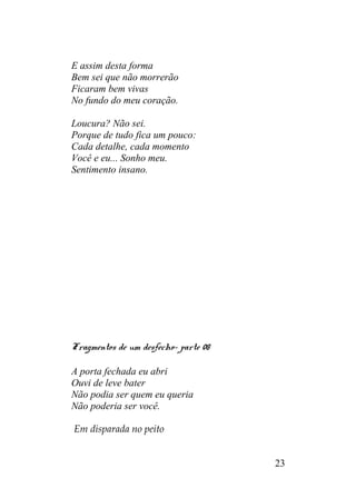 E assim desta forma
Bem sei que não morrerão
Ficaram bem vivas
No fundo do meu coração.
Loucura? Não sei.
Porque de tudo fica um pouco:
Cada detalhe, cada momento
Você e eu... Sonho meu.
Sentimento insano.
Fragmentos de um desfecho- parte 08
A porta fechada eu abri
Ouvi de leve bater
Não podia ser quem eu queria
Não poderia ser você.
Em disparada no peito
23
 