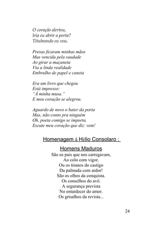 O coração alertou,
Iria eu abrir a porta?
Titubeando eu vou.
Presas ficaram minhas mãos
Mas vencida pela saudade
Ao girar a maçaneta
Via a linda realidade
Embrulho de papel e caneta
Era um livro que chegou
Está impresso:
“Á minha musa.”
E meu coração se alegrou.
Aguardo de novo o bater da porta
Mas, não conto pra ninguém
Oh, poeta comigo se importa.
Escute meu coração que diz: vem!
Homenagem á Hélio Consolaro :
Homens Maduros
São os pais que nos carregavam,
Ao colo com vigor.
Ou os tiranos do castigo
Da palmada com ardor!
São os olhos da conquista.
Os conselhos do avô.
A segurança prevista
No entardecer do amor.
Os grisalhos da revista...
24
 