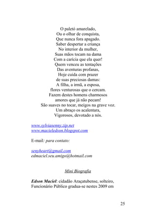 O paletó amarelado,
Ou o olhar de conquista,
Que nunca fora apagado.
Saber despertar a criança
No interior da mulher,
Suas mãos tocam na dama
Com a carícia que ela quer!
Quem venceu as tentações
Das aventuras profanas,
Hoje cuida com prazer
de suas preciosas damas:
A filha, a irmã, a esposa,
flores venturosas que o cercam.
Fazem destes homens charmosos
amores que já não pecam!
São suaves no tocar, meigos na grave voz.
Um abraço os acalentara,
Vigorosos, devotado a nós.
www.sylviasenny.zip.net
www.macieledson.blogspot.com
E-mail: para contato:
senyheart@gmail.com
edmaciel.seu.amigo@hotmail.com
Mini Biografia
Edson Maciel: cidadão Araçatubense, solteiro,
Funcionário Público gradua-se nestes 2009 em
25
 