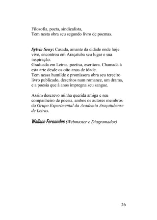 Filosofia, poeta, sindicalista,
Tem nesta obra seu segundo livro de poemas.
Sylvia Seny: Casada, amante da cidade onde hoje
vive, encontrou em Araçatuba seu lugar e sua
inspiração.
Graduada em Letras, poetisa, escritora. Chamada á
esta arte desde os oito anos de idade.
Tem nessa humilde e promissora obra seu terceiro
livro publicado, descritos num romance, um drama,
e a poesia que á anos impregna seu sangue.
Assim descrevo minha querida amiga e seu
companheiro de poesia, ambos os autores membros
do Grupo Experimental da Academia Araçatubense
de Letras.
Wallace Fernandes (Webmaster e Diagramador)
26
 