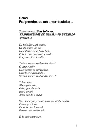 Selos!
Fragmentos de um amor desfeito...
Sonhe conosco!Boa leitura.
FRAGMENTOS DE UM AMOR PERDIDO
PARTE 01
De tudo ficou um pouco,
Ou do pouco um dia
Descobrimos que ficou tudo.
Pois o coração jamais é mudo,
E o pulsar fala irradia...
Seria o amor a melhor das sinas?
O ultimo beijo,
Dois corpos se abraçando,
Uma lágrima rolando...
Seria o amor a melhor das sinas?
Talvez seja!
Alma que lateja,
Grito que não cala.
Isso é amor?
Amor que de ti exala.
Sim, amor que procuro reter em minhas mãos.
Pérola preciosa
De valor incalculável,
Porque vem do coração.
É de tudo um pouco,
4
 