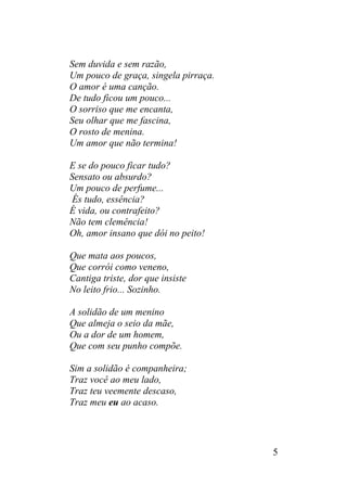 Sem duvida e sem razão,
Um pouco de graça, singela pirraça.
O amor é uma canção.
De tudo ficou um pouco...
O sorriso que me encanta,
Seu olhar que me fascina,
O rosto de menina.
Um amor que não termina!
E se do pouco ficar tudo?
Sensato ou absurdo?
Um pouco de perfume...
És tudo, essência?
É vida, ou contrafeito?
Não tem clemência!
Oh, amor insano que dói no peito!
Que mata aos poucos,
Que corrói como veneno,
Cantiga triste, dor que insiste
No leito frio... Sozinho.
A solidão de um menino
Que almeja o seio da mãe,
Ou a dor de um homem,
Que com seu punho compõe.
Sim a solidão é companheira;
Traz você ao meu lado,
Traz teu veemente descaso,
Traz meu eu ao acaso.
5
 