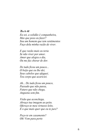 Parte 02
Eu sei, a solidão é companheira,
Mas que poso eu fazer?
Sou um homem que tem sentimentos
Faço dela minha razão de viver.
E que razão mais eu teria
Se não viver por amor.
Amor que alegra o dia,
Ou me faz chorar de dor.
De tudo ficou um pouco...
O beijo que eu lhe dei,
Seus cabelos que afaguei,
Teu corpo que acariciei.
Ah... De tudo ficou um pouco,
Passado que não passa,
Futuro que não chega,
Angustia sem fim.
Visão que aconchega,
Abraço tua imagem ao peito.
Ofereço-te meu virtuoso leito,
E o que mais quer que eu te jure?
Peço-te em casamento?
Oh! Vem para perto
6
 