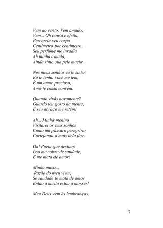 Vem ao vento, Vem amado,
Vem... Oh causa e efeito,
Percorria seu corpo
Centímetro por centímetro.
Seu perfume me invadia
Ah minha amada,
Ainda sinto sua pele macia.
Nos meus sonhos eu te sinto;
Eu te tenho você me tem,
É um amor precioso,
Amo-te como convém.
Quando virás novamente?
Guardo teu gosto na mente,
E seu abraço me retém!
Ah... Minha menina
Visitarei os teus sonhos
Como um pássaro peregrino
Cortejando a mais bela flor.
Oh! Poeta que destino!
Isso me cobre de saudade,
E me mata de amor!
Minha musa...
Razão do meu viver,
Se saudade te mata de amor
Então a muito estou a morrer!
Meu Deus vem às lembranças,
7
 