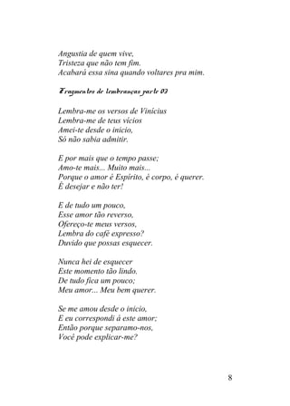 Angustia de quem vive,
Tristeza que não tem fim.
Acabará essa sina quando voltares pra mim.
Fragmentos de lembranças parte 03
Lembra-me os versos de Vinícius
Lembra-me de teus vícios
Amei-te desde o inicio,
Só não sabia admitir.
E por mais que o tempo passe;
Amo-te mais... Muito mais...
Porque o amor é Espírito, é corpo, é querer.
É desejar e não ter!
E de tudo um pouco,
Esse amor tão reverso,
Ofereço-te meus versos,
Lembra do café expresso?
Duvido que possas esquecer.
Nunca hei de esquecer
Este momento tão lindo.
De tudo fica um pouco;
Meu amor... Meu bem querer.
Se me amou desde o inicio,
E eu correspondi á este amor;
Então porque separamo-nos,
Você pode explicar-me?
8
 