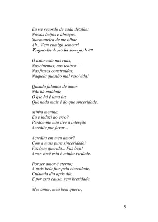 Eu me recordo de cada detalhe:
Nossos beijos e abraços,
Sua maneira de me olhar
Ah... Vem comigo semear!
Fragmentos de minha sina- parte 04
O amor esta nas ruas,
Nos cinemas, nos teatros...
Nas frases construídas,
Naquela questão mal resolvida!
Quando falamos de amor
Não há maldade
O que há é uma luz
Que nada mais é do que sinceridade.
Minha menina,
Eu a induzi ao erro?
Perdoe-me não tive a intenção
Acredite por favor...
Acredita em meu amor?
Com a mais pura sinceridade?
Faz bem querida... Faz bem!
Amar você esta é minha verdade.
Por ser amor é eterno;
A mais bela flor pela eternidade,
Cultuada dia após dia,
E por esta causa, sem brevidade.
Meu amor, meu bem querer;
9
 