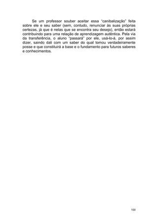 100
Se um professor souber aceitar essa “canibalização” feita
sobre ele e seu saber (sem, contudo, renunciar às suas próprias
certezas, já que é nelas que se encontra seu desejo), então estará
contribuindo para uma relação de aprendizagem autêntica. Pela via
da transferência, o aluno “passará” por ele, usá-lo-á, por assim
dizer, saindo dali com um saber do qual tomou verdadeiramente
posse e que constituirá a base e o fundamento para futuros saberes
e conhecimentos.
 
