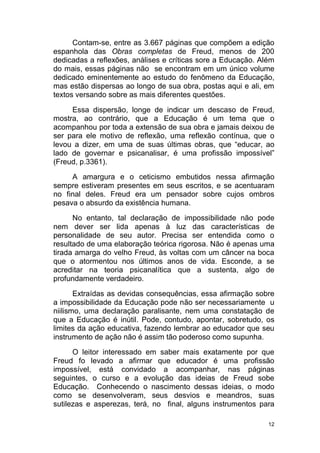 12
Contam-se, entre as 3.667 páginas que compõem a edição
espanhola das Obras completas de Freud, menos de 200
dedicadas a reflexões, análises e críticas sore a Educação. Além
do mais, essas páginas não se encontram em um único volume
dedicado eminentemente ao estudo do fenômeno da Educação,
mas estão dispersas ao longo de sua obra, postas aqui e ali, em
textos versando sobre as mais diferentes questões.
Essa dispersão, longe de indicar um descaso de Freud,
mostra, ao contrário, que a Educação é um tema que o
acompanhou por toda a extensão de sua obra e jamais deixou de
ser para ele motivo de reflexão, uma reflexão contínua, que o
levou a dizer, em uma de suas últimas obras, que “educar, ao
lado de governar e psicanalisar, é uma profissão impossível”
(Freud, p.3361).
A amargura e o ceticismo embutidos nessa afirmação
sempre estiveram presentes em seus escritos, e se acentuaram
no final deles. Freud era um pensador sobre cujos ombros
pesava o absurdo da existência humana.
No entanto, tal declaração de impossibilidade não pode
nem dever ser lida apenas à luz das características de
personalidade de seu autor. Precisa ser entendida como o
resultado de uma elaboração teórica rigorosa. Não é apenas uma
tirada amarga do velho Freud, às voltas com um câncer na boca
que o atormentou nos últimos anos de vida. Esconde, a se
acreditar na teoria psicanalítica que a sustenta, algo de
profundamente verdadeiro.
Extraídas as devidas consequências, essa afirmação sobre
a impossibilidade da Educação pode não ser necessariamente u
niilismo, uma declaração paralisante, nem uma constatação de
que a Educação é inútil. Pode, contudo, apontar, sobretudo, os
limites da ação educativa, fazendo lembrar ao educador que seu
instrumento de ação não é assim tão poderoso como supunha.
O leitor interessado em saber mais exatamente por que
Freud fo levado a afirmar que educador é uma profissão
impossível, está convidado a acompanhar, nas páginas
seguintes, o curso e a evolução das ideias de Freud sobe
Educação. Conhecendo o nascimento dessas ideias, o modo
como se desenvolveram, seus desvios e meandros, suas
sutilezas e asperezas, terá, no final, alguns instrumentos para
 