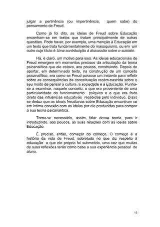 13
julgar a pertinência (ou impertinência, quem sabe) do
pensamento de Freud.
Como já foi dito, as ideias de Freud sobre Educação
encontram-se em textos que tratam principalmente de outras
questões. Pode haver, por exemplo, uma menção à Educação em
um texto que trata fundamentalmente do masoquismo, ou em um
outro cujo título é Uma contribuição à discussão sobre o suicídio.
Há, é claro, um motivo para isso. As ideias educacionais de
Freud emergem em momentos precisos da articulação da teoria
psicanalítica que ele estava, aos poucos, construindo. Depois de
aportar, em determinado texto, na construção de um conceito
psicanalítico, era como se Freud parasse um instante para refletir
sobre as consequências da conceituação recém-nascida sobre o
seu modo de pensar a cultura, a sociedade e a Educação. Punha-
se a examinar, naquele conceito, o que era proveniente de uma
particularidade do funcionamento psíquico e o que era fruto
direto das influências educativas recebidas pelo indivíduo. Disso
se deduz que as ideais freudianas sobre Educação encontram-se
em íntima conexão com as ideias por ele produzidas para compor
a sua teoria psicanalítica.
Torna-se necessário, assim, falar dessa teoria, para ir
introduzindo, aos poucos, as suas relações com as ideias sobre
Educação.
É preciso, então, começar do começo. O começo é a
história da vida de Freud, sobretudo no que diz respeito à
educação a que ele próprio foi submetido, uma vez que muitas
de suas reflexões terão como base a sua experiência pessoal de
aluno.
 