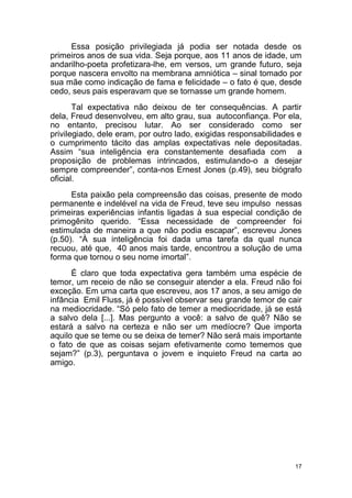 17
Essa posição privilegiada já podia ser notada desde os
primeiros anos de sua vida. Seja porque, aos 11 anos de idade, um
andarilho-poeta profetizara-lhe, em versos, um grande futuro, seja
porque nascera envolto na membrana amniótica – sinal tomado por
sua mãe como indicação de fama e felicidade – o fato é que, desde
cedo, seus pais esperavam que se tornasse um grande homem.
Tal expectativa não deixou de ter consequências. A partir
dela, Freud desenvolveu, em alto grau, sua autoconfiança. Por ela,
no entanto, precisou lutar. Ao ser considerado como ser
privilegiado, dele eram, por outro lado, exigidas responsabilidades e
o cumprimento tácito das amplas expectativas nele depositadas.
Assim “sua inteligência era constantemente desafiada com a
proposição de problemas intrincados, estimulando-o a desejar
sempre compreender”, conta-nos Ernest Jones (p.49), seu biógrafo
oficial.
Esta paixão pela compreensão das coisas, presente de modo
permanente e indelével na vida de Freud, teve seu impulso nessas
primeiras experiências infantis ligadas à sua especial condição de
primogênito querido. “Essa necessidade de compreender foi
estimulada de maneira a que não podia escapar”, escreveu Jones
(p.50). “À sua inteligência foi dada uma tarefa da qual nunca
recuou, até que, 40 anos mais tarde, encontrou a solução de uma
forma que tornou o seu nome imortal”.
É claro que toda expectativa gera também uma espécie de
temor, um receio de não se conseguir atender a ela. Freud não foi
exceção. Em uma carta que escreveu, aos 17 anos, a seu amigo de
infância Emil Fluss, já é possível observar seu grande temor de cair
na mediocridade. “Só pelo fato de temer a mediocridade, já se está
a salvo dela [...]. Mas pergunto a você: a salvo de quê? Não se
estará a salvo na certeza e não ser um medíocre? Que importa
aquilo que se teme ou se deixa de temer? Não será mais importante
o fato de que as coisas sejam efetivamente como tememos que
sejam?” (p.3), perguntava o jovem e inquieto Freud na carta ao
amigo.
 